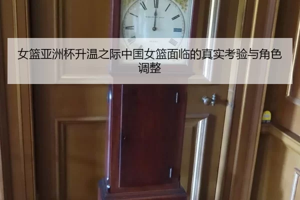 女篮亚洲杯升温之际中国女篮面临的真实考验与角色调整